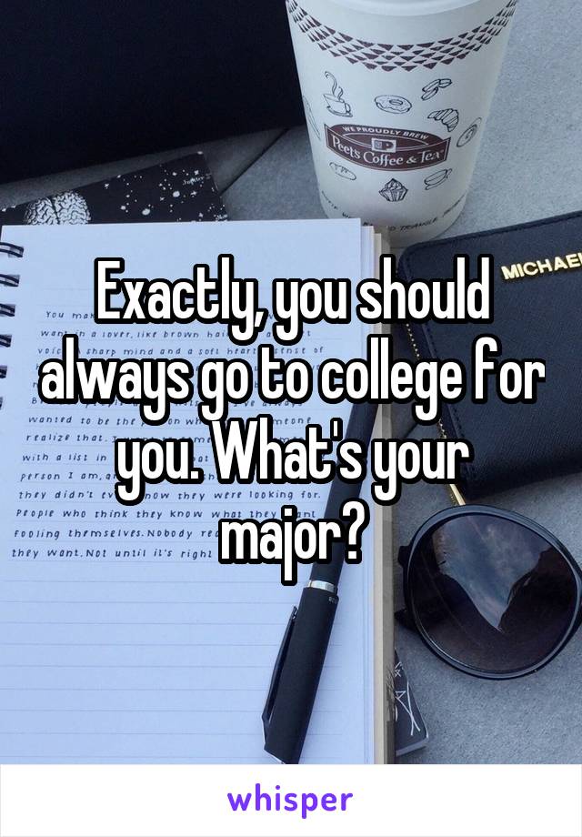 Exactly, you should always go to college for you. What's your major?