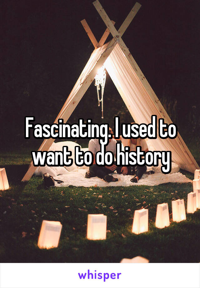 Fascinating. I used to want to do history