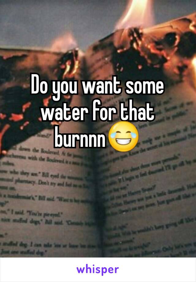 Do you want some water for that burnnn😂