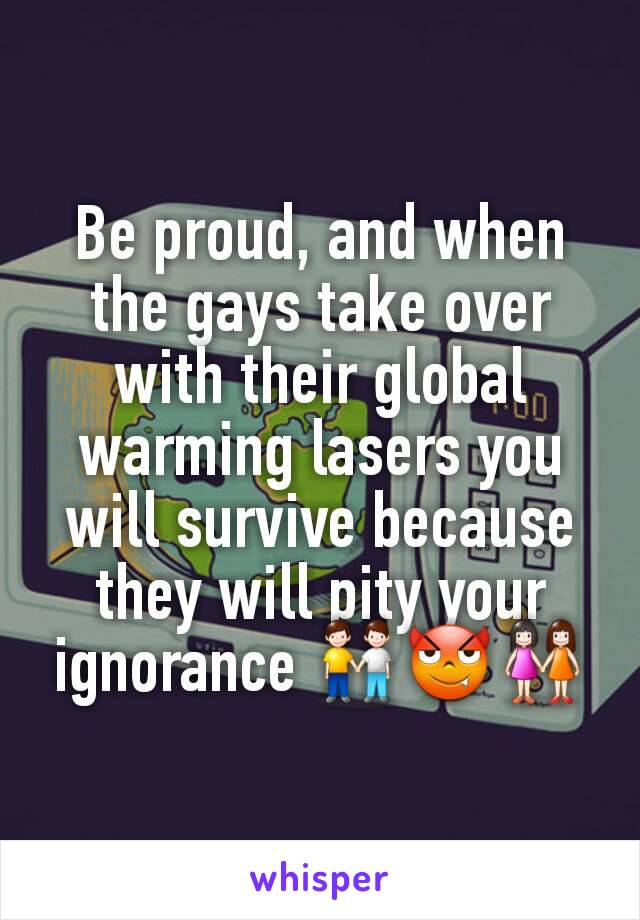 Be proud, and when the gays take over with their global warming lasers you will survive because they will pity your ignorance 👬😈👭