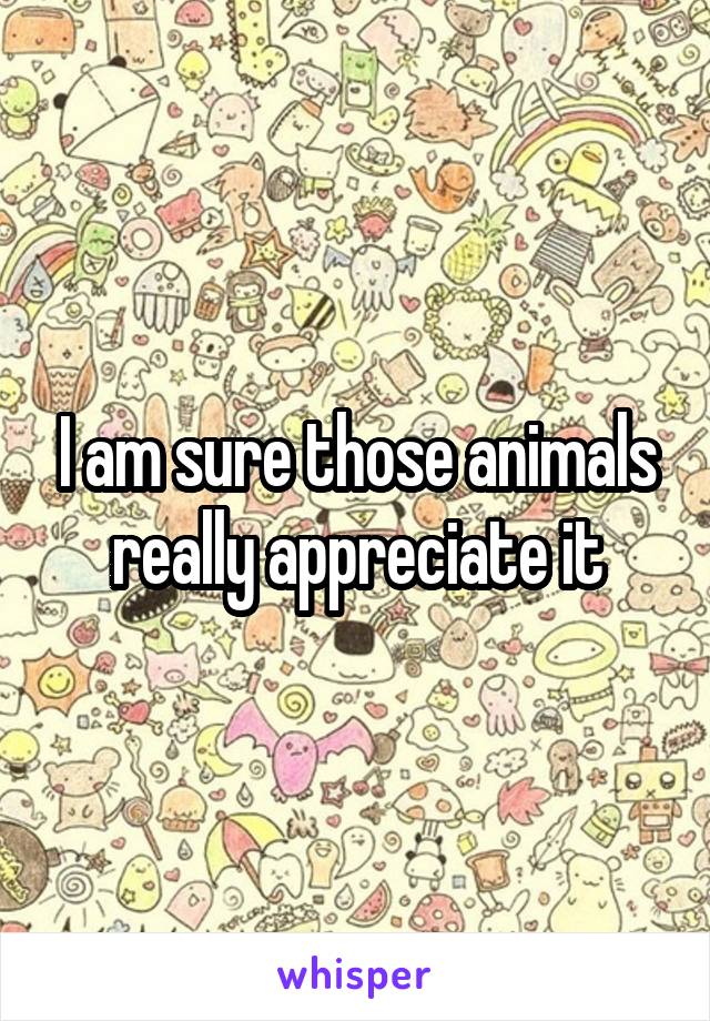 I am sure those animals really appreciate it