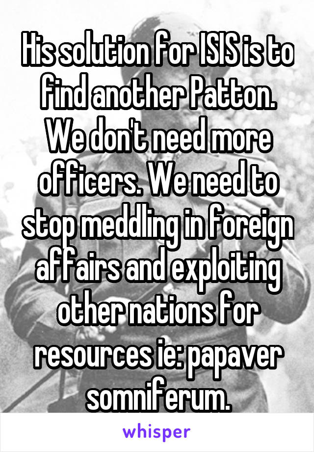 His solution for ISIS is to find another Patton.
We don't need more officers. We need to stop meddling in foreign affairs and exploiting other nations for resources ie: papaver somniferum.