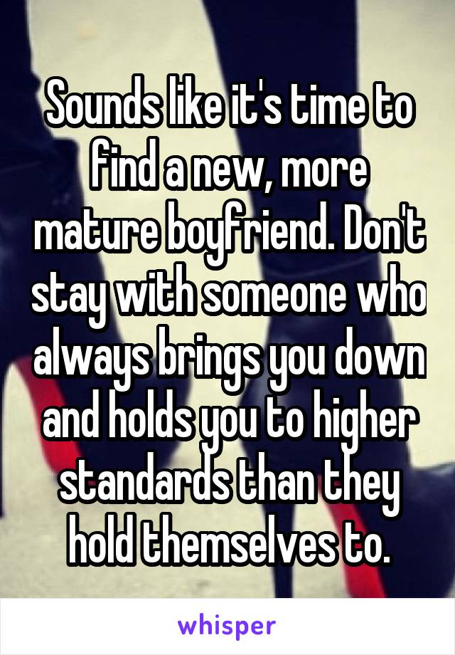 Sounds like it's time to find a new, more mature boyfriend. Don't stay with someone who always brings you down and holds you to higher standards than they hold themselves to.