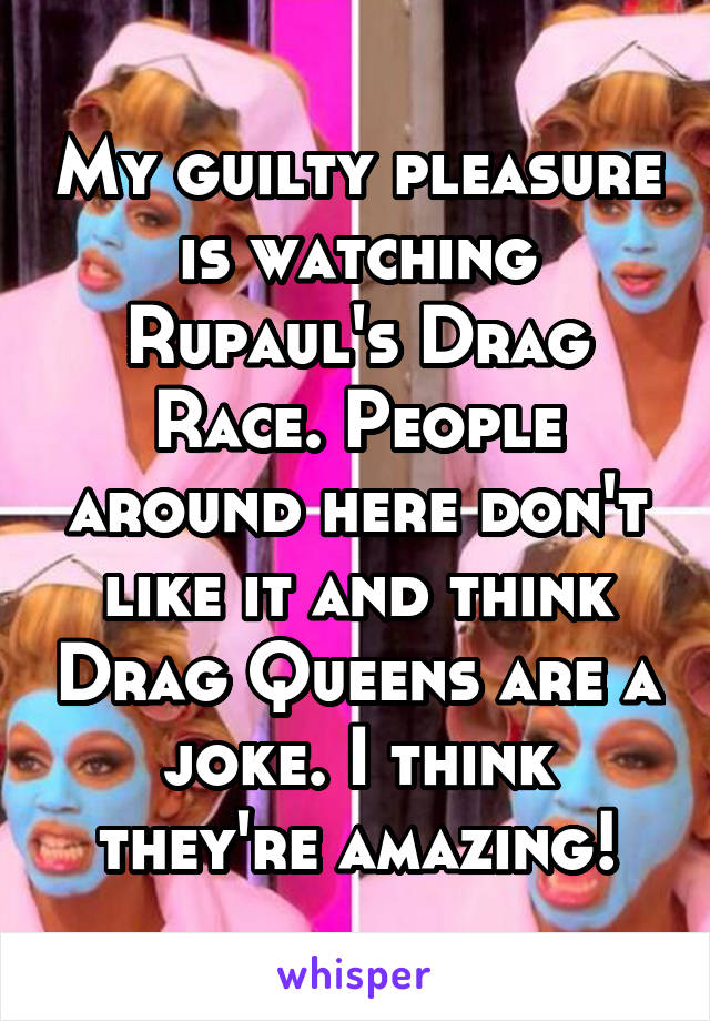 My guilty pleasure is watching Rupaul's Drag Race. People around here don't like it and think Drag Queens are a joke. I think they're amazing!