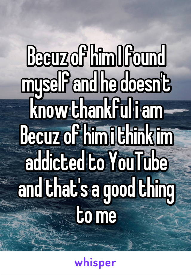 Becuz of him I found myself and he doesn't know thankful i am
Becuz of him i think im addicted to YouTube and that's a good thing to me