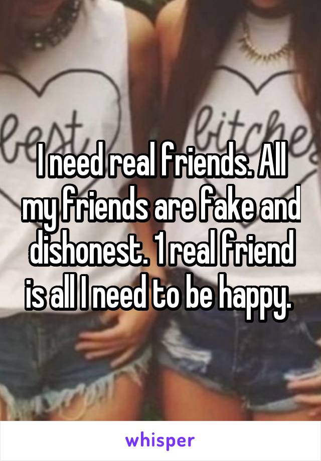 I need real friends. All my friends are fake and dishonest. 1 real friend is all I need to be happy. 