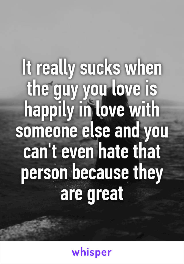 It really sucks when the guy you love is happily in love with someone else and you can't even hate that person because they are great