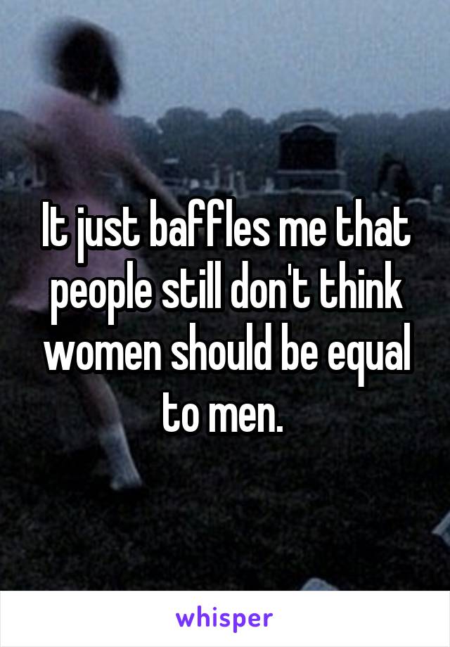 It just baffles me that people still don't think women should be equal to men. 