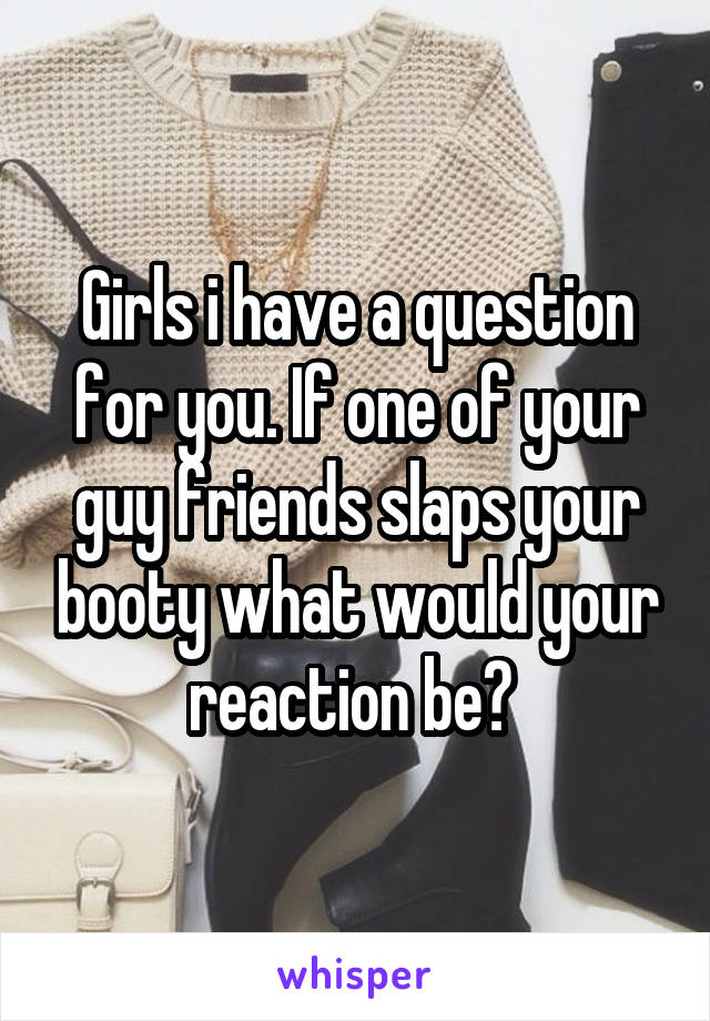 Girls i have a question for you. If one of your guy friends slaps your booty what would your reaction be? 