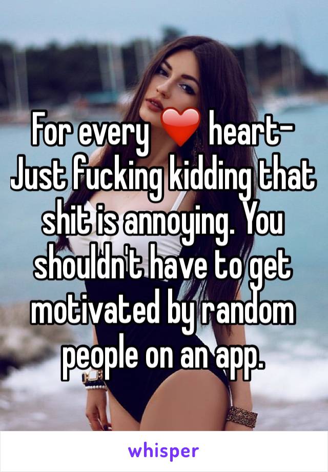 For every ❤️ heart- Just fucking kidding that shit is annoying. You shouldn't have to get motivated by random people on an app. 