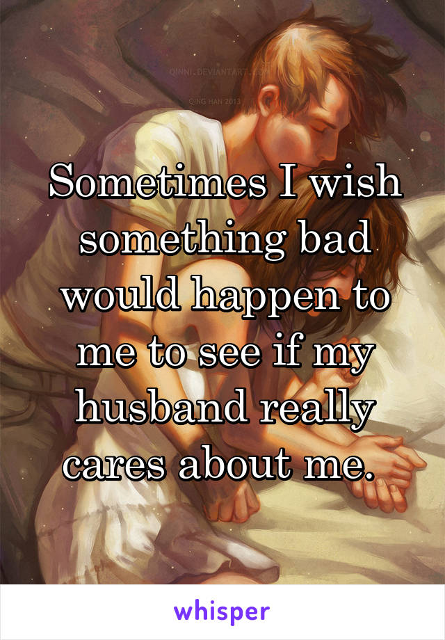Sometimes I wish something bad would happen to me to see if my husband really cares about me. 