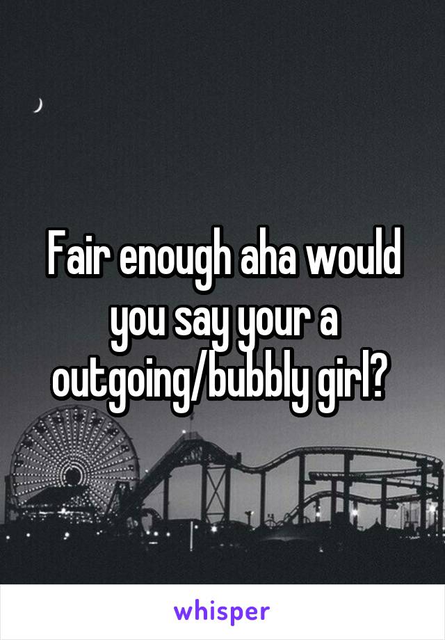 Fair enough aha would you say your a outgoing/bubbly girl? 