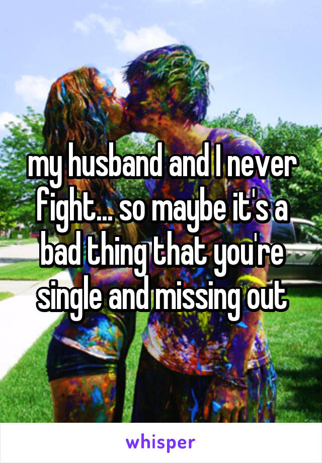 my husband and I never fight... so maybe it's a bad thing that you're single and missing out
