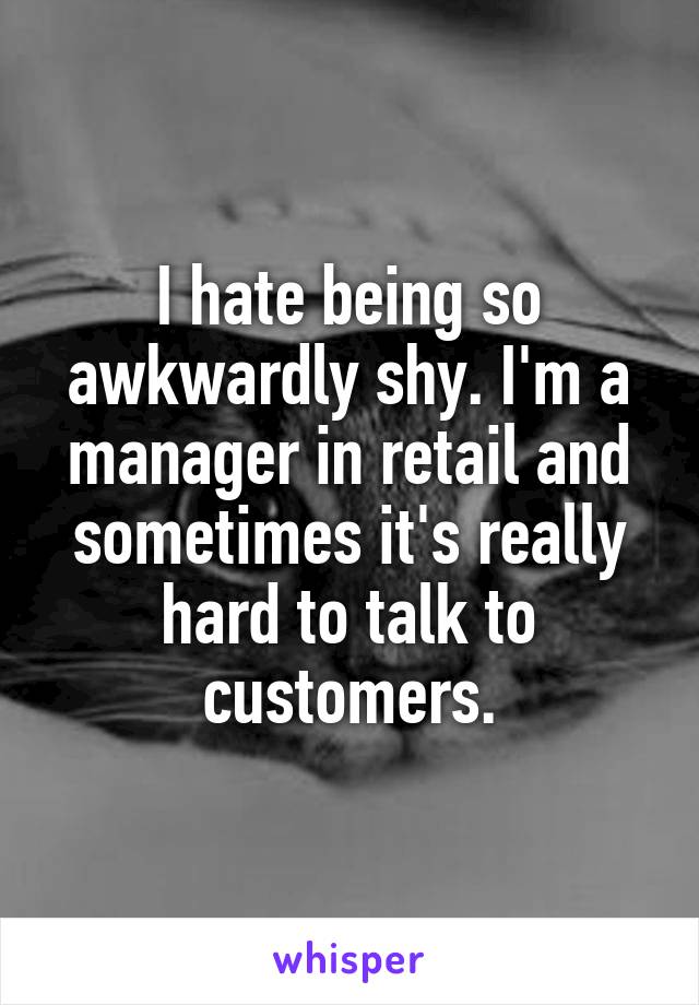 I hate being so awkwardly shy. I'm a manager in retail and sometimes it's really hard to talk to customers.