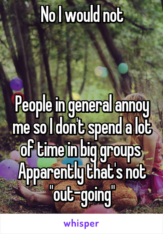 No I would not



People in general annoy me so I don't spend a lot of time in big groups 
Apparently that's not "out-going"

