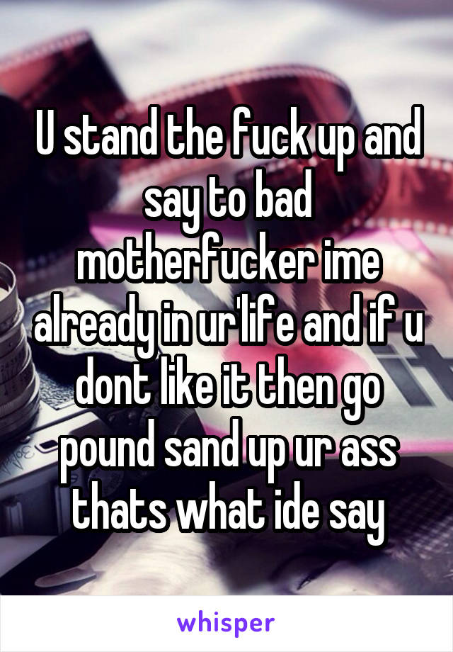 U stand the fuck up and say to bad motherfucker ime already in ur'life and if u dont like it then go pound sand up ur ass thats what ide say