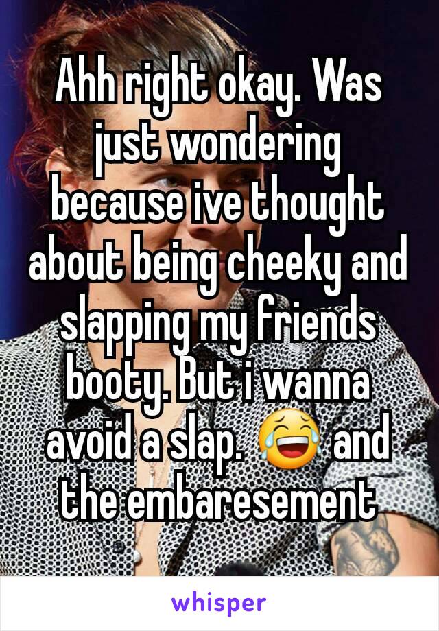 Ahh right okay. Was just wondering because ive thought about being cheeky and slapping my friends booty. But i wanna avoid a slap. 😂 and the embaresement
