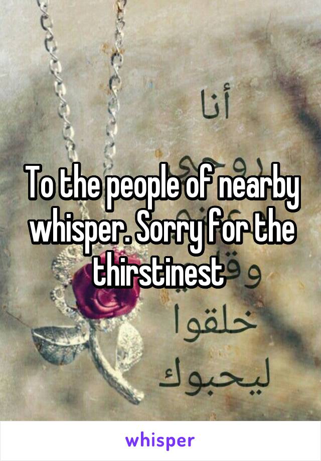 To the people of nearby whisper. Sorry for the thirstinest 