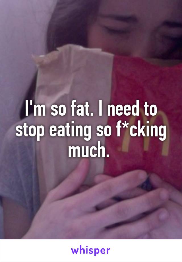 I'm so fat. I need to stop eating so f*cking much. 