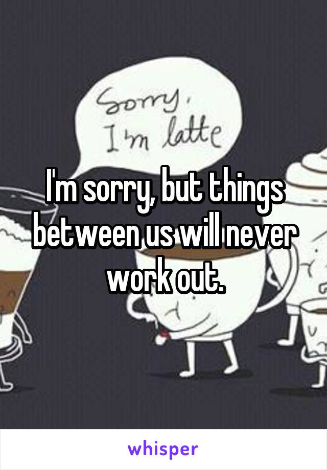 I'm sorry, but things between us will never work out.