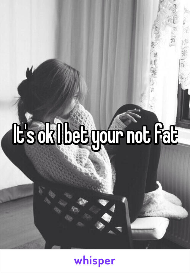 It's ok I bet your not fat