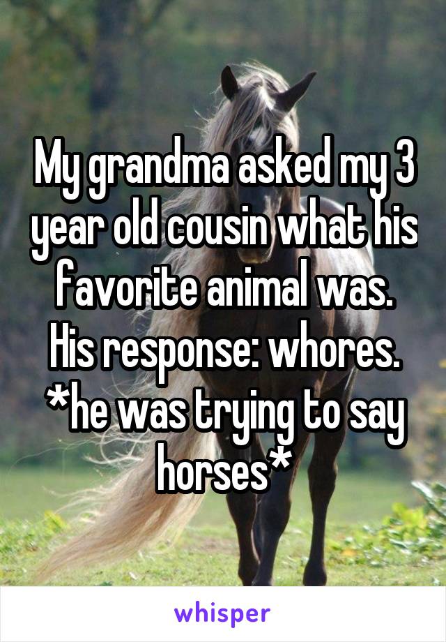 My grandma asked my 3 year old cousin what his favorite animal was. His response: whores. *he was trying to say horses*