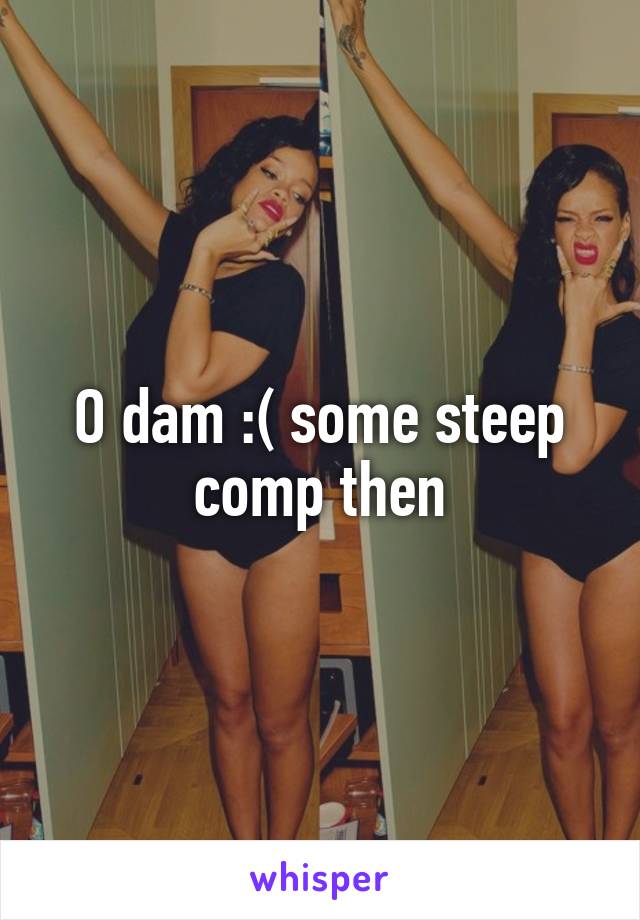 O dam :( some steep comp then