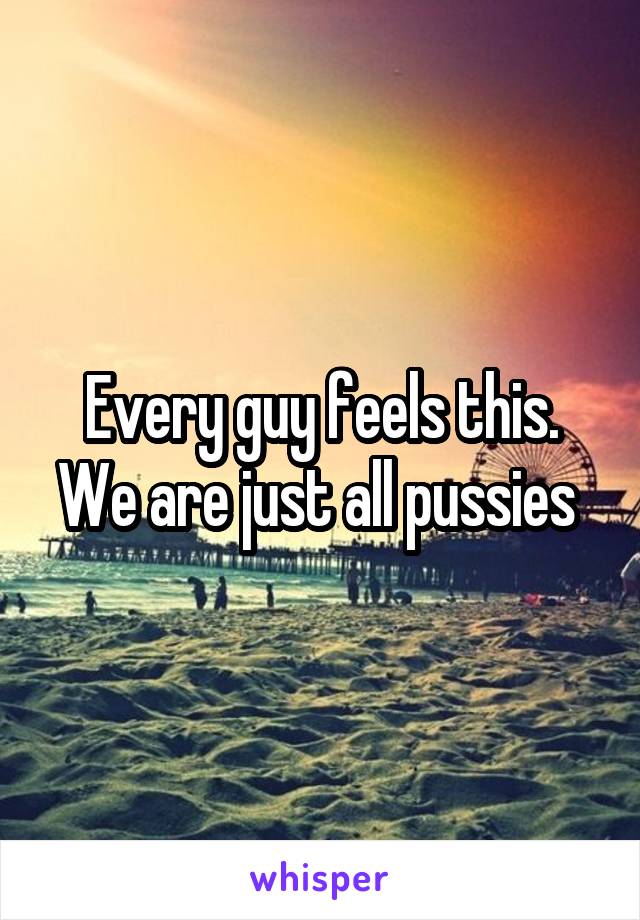 Every guy feels this. We are just all pussies 