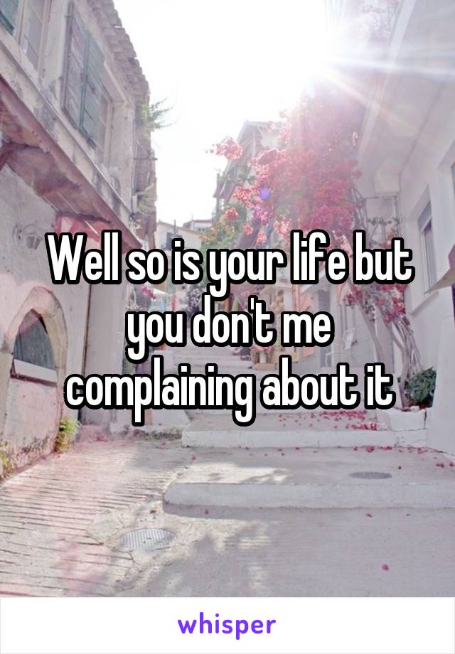 Well so is your life but you don't me complaining about it