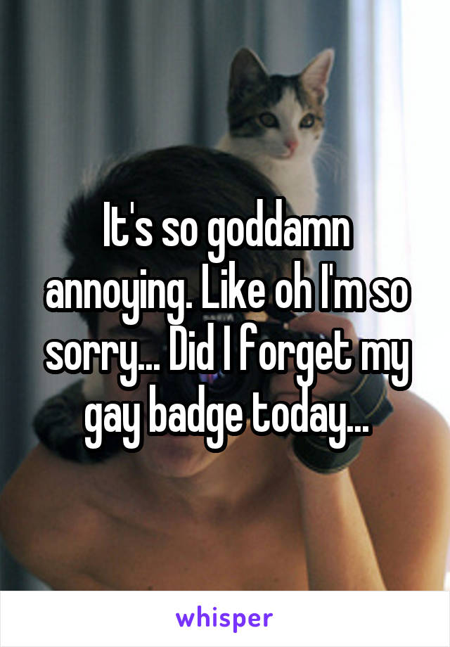 It's so goddamn annoying. Like oh I'm so sorry... Did I forget my gay badge today...