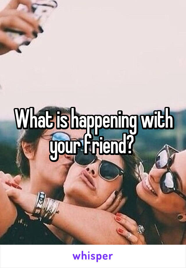 What is happening with your friend? 