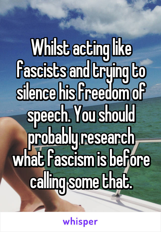 Whilst acting like fascists and trying to silence his freedom of speech. You should probably research what fascism is before calling some that.