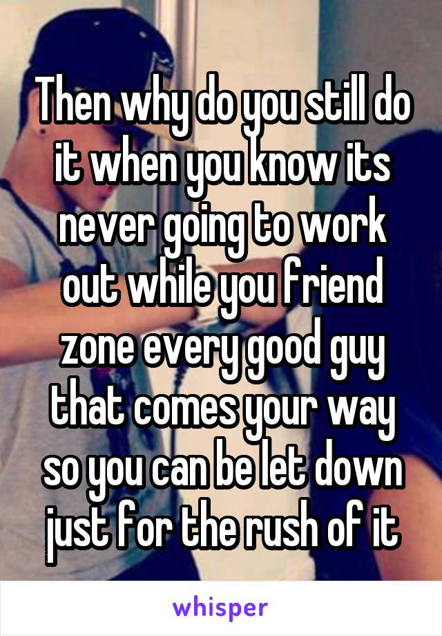 Then why do you still do it when you know its never going to work out while you friend zone every good guy that comes your way so you can be let down just for the rush of it