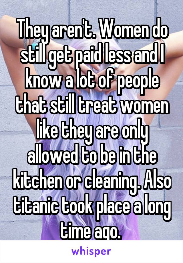 They aren't. Women do still get paid less and I know a lot of people that still treat women like they are only allowed to be in the kitchen or cleaning. Also titanic took place a long time ago. 