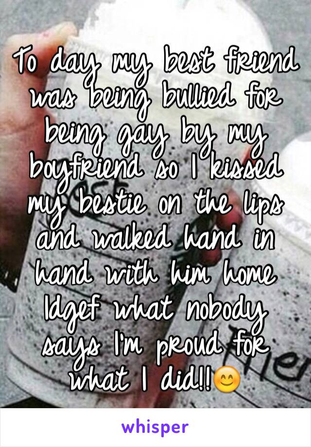 To day my best friend was being bullied for being gay by my boyfriend so I kissed my bestie on the lips and walked hand in hand with him home Idgef what nobody says I'm proud for what I did!!😊