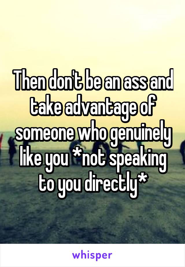 Then don't be an ass and take advantage of someone who genuinely like you *not speaking to you directly*