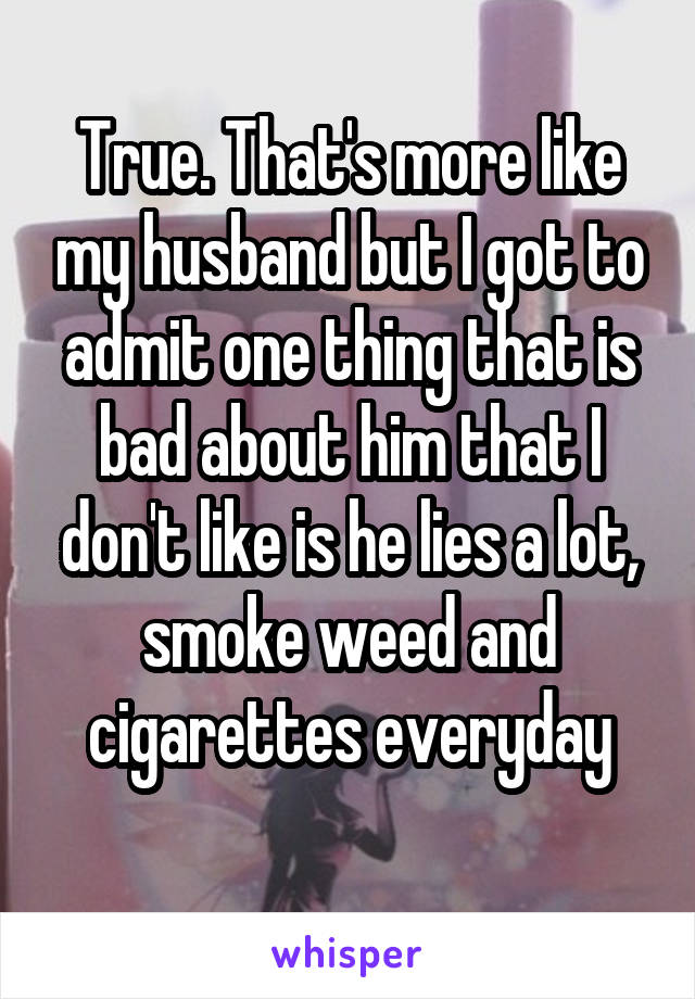 True. That's more like my husband but I got to admit one thing that is bad about him that I don't like is he lies a lot, smoke weed and cigarettes everyday

