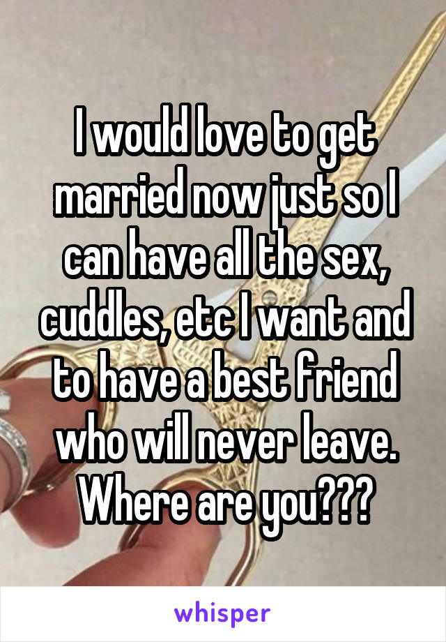 I would love to get married now just so I can have all the sex, cuddles, etc I want and to have a best friend who will never leave. Where are you???