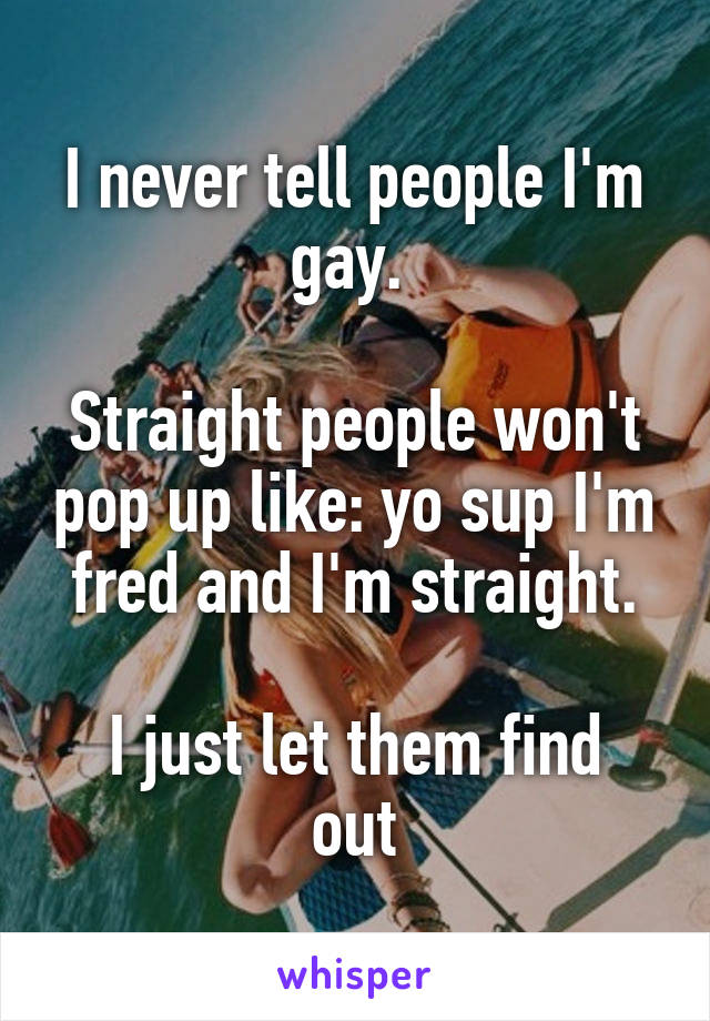 I never tell people I'm gay. 

Straight people won't pop up like: yo sup I'm fred and I'm straight.

I just let them find out