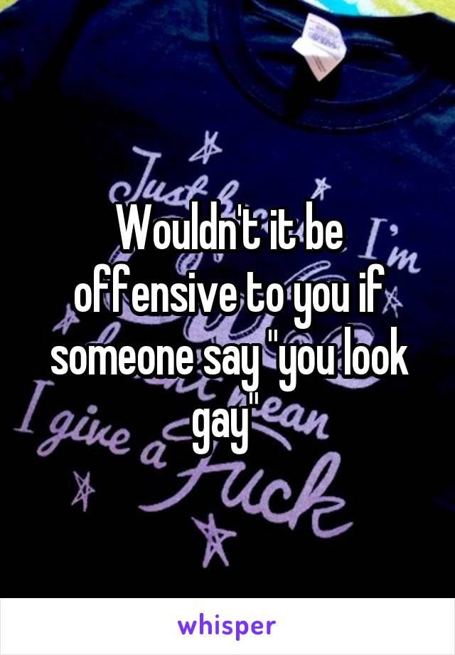 Wouldn't it be offensive to you if someone say "you look gay" 