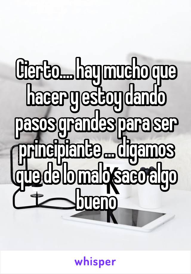 Cierto.... hay mucho que hacer y estoy dando pasos grandes para ser principiante ... digamos que de lo malo saco algo bueno