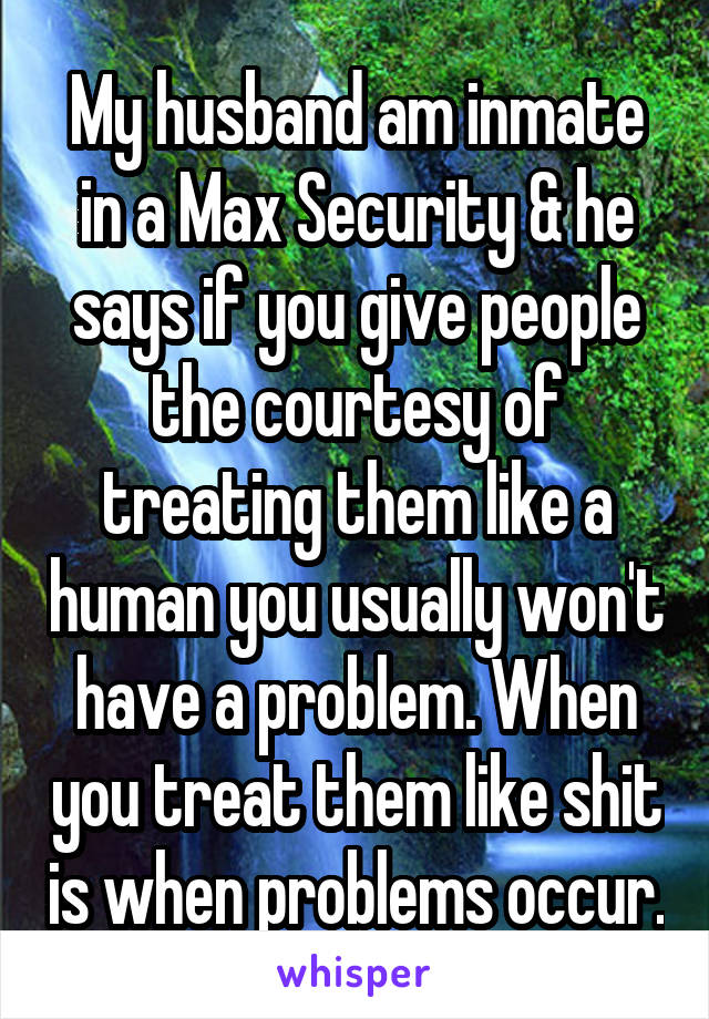 My husband am inmate in a Max Security & he says if you give people the courtesy of treating them like a human you usually won't have a problem. When you treat them like shit is when problems occur.