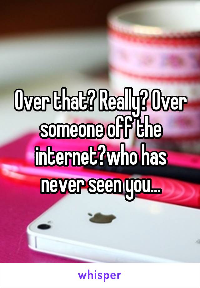 Over that? Really? Over someone off the internet?who has never seen you...