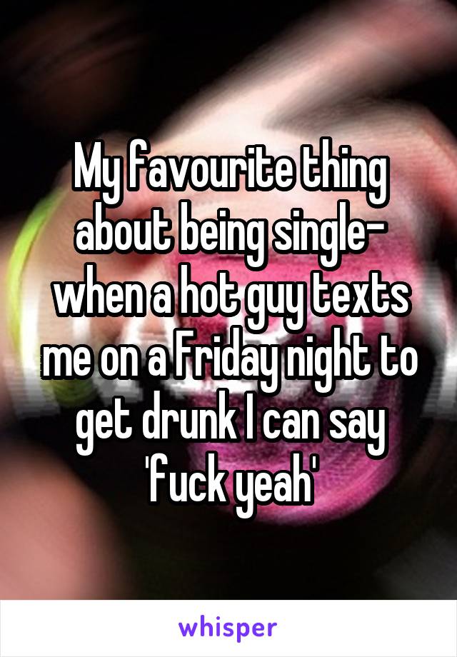 My favourite thing about being single- when a hot guy texts me on a Friday night to get drunk I can say 'fuck yeah'