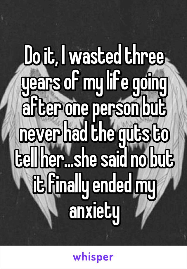 Do it, I wasted three years of my life going after one person but never had the guts to tell her...she said no but it finally ended my anxiety