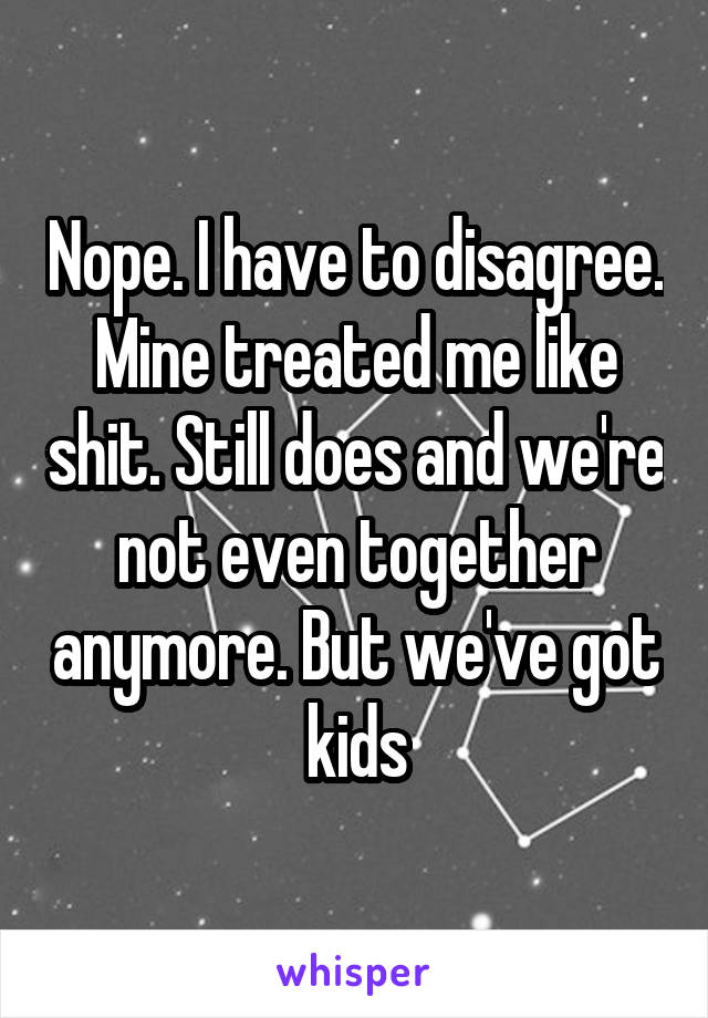 Nope. I have to disagree. Mine treated me like shit. Still does and we're not even together anymore. But we've got kids