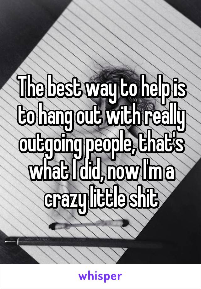 The best way to help is to hang out with really outgoing people, that's what I did, now I'm a crazy little shit