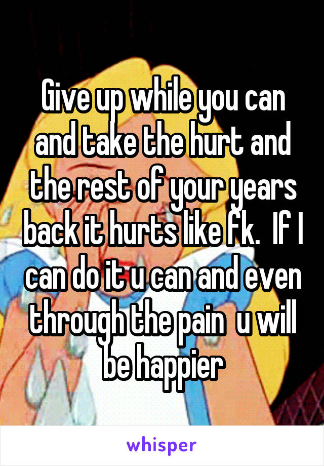 Give up while you can and take the hurt and the rest of your years back it hurts like fk.  If I can do it u can and even through the pain  u will be happier