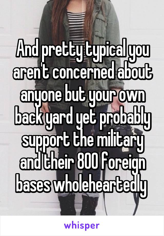 And pretty typical you aren't concerned about anyone but your own back yard yet probably support the military and their 800 foreign bases wholeheartedly 