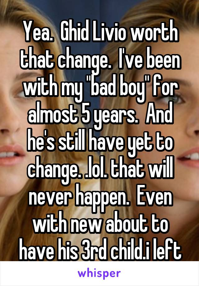 Yea.  Ghid Livio worth that change.  I've been with my "bad boy" for almost 5 years.  And he's still have yet to change. .lol. that will never happen.  Even with new about to have his 3rd child.i left
